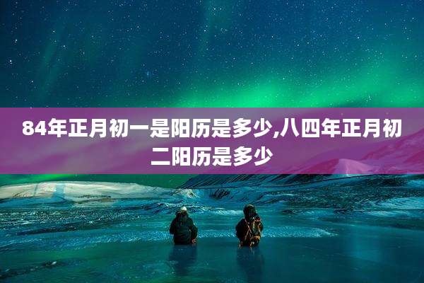 84年正月初一是阳历是多少,八四年正月初二阳历是多少