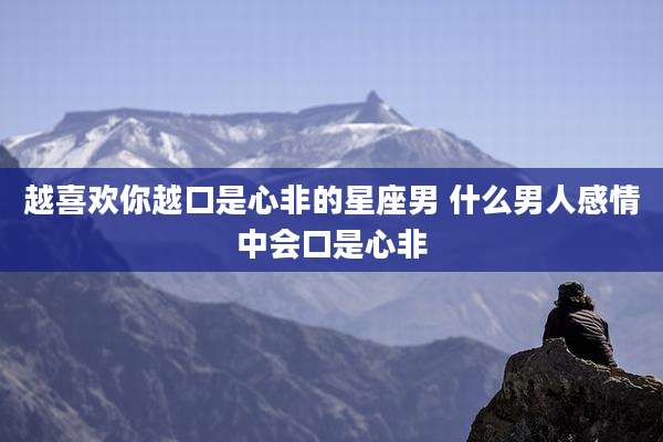 越喜欢你越口是心非的星座男 什么男人感情中会口是心非