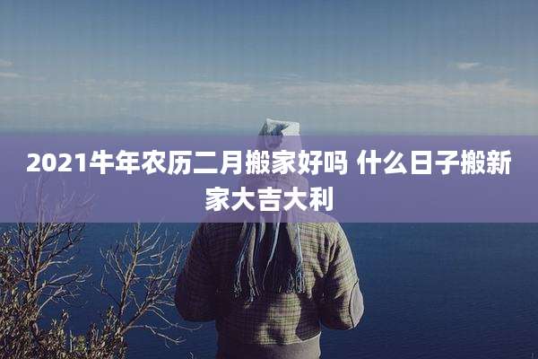 2021牛年农历二月搬家好吗 什么日子搬新家大吉大利