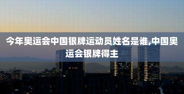 今年奥运会中国银牌运动员姓名是谁,中国奥运会银牌得主