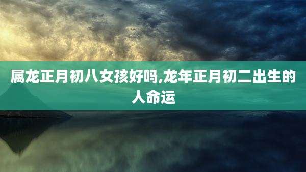 属龙正月初八女孩好吗,龙年正月初二出生的人命运