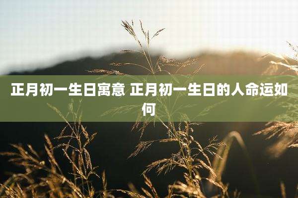 正月初一生日寓意 正月初一生日的人命运如何
