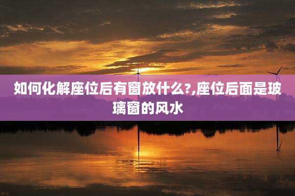 如何化解座位后有窗放什么?,座位后面是玻璃窗的风水