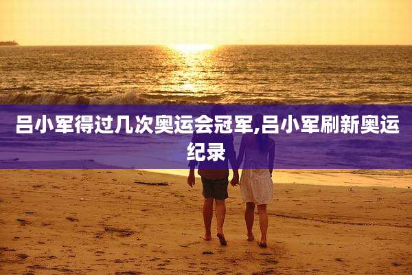 吕小军得过几次奥运会冠军,吕小军刷新奥运纪录
