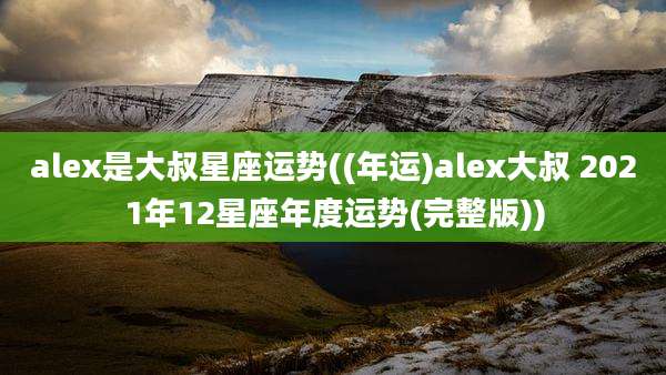 alex是大叔星座运势((年运)alex大叔 2021年12星座年度运势(完整版))