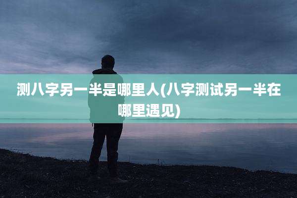 测八字另一半是哪里人(八字测试另一半在哪里遇见)