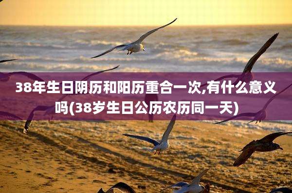 38年生日阴历和阳历重合一次,有什么意义吗(38岁生日公历农历同一天)