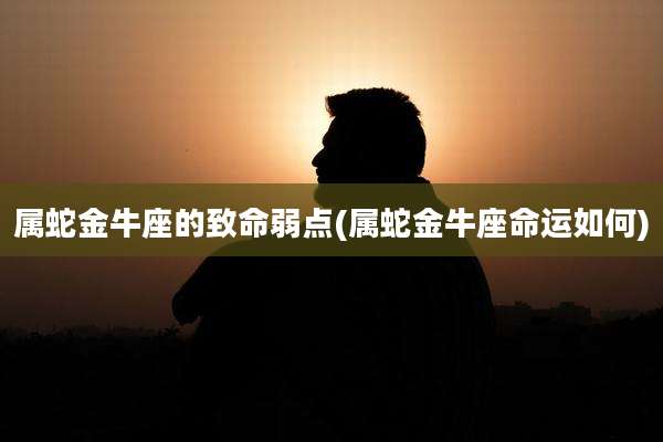 属蛇金牛座的致命弱点(属蛇金牛座命运如何)