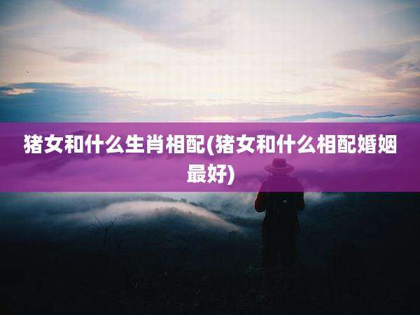 猪女和什么生肖相配(猪女和什么相配婚姻最好)