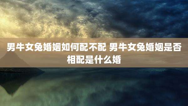 男牛女兔婚姻如何配不配 男牛女兔婚姻是否相配是什么婚
