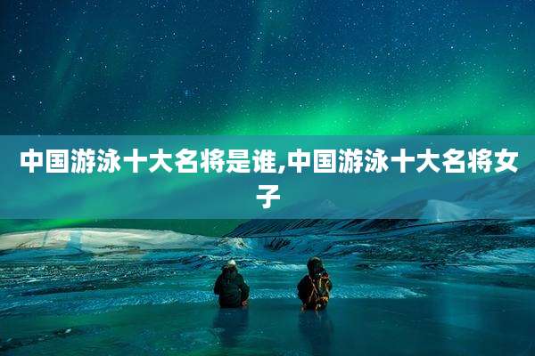 中国游泳十大名将是谁,中国游泳十大名将女子