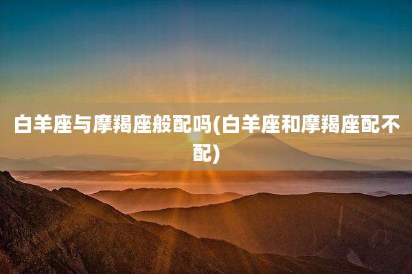 白羊座与摩羯座般配吗(白羊座和摩羯座配不配)