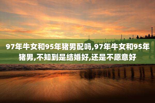 97年牛女和95年猪男配吗,97年牛女和95年猪男,不知到是结婚好,还是不愿意好