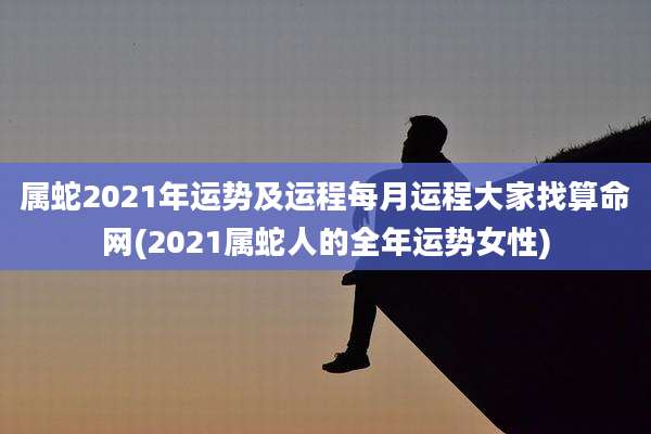 属蛇2021年运势及运程每月运程大家找算命网(2021属蛇人的全年运势女性)