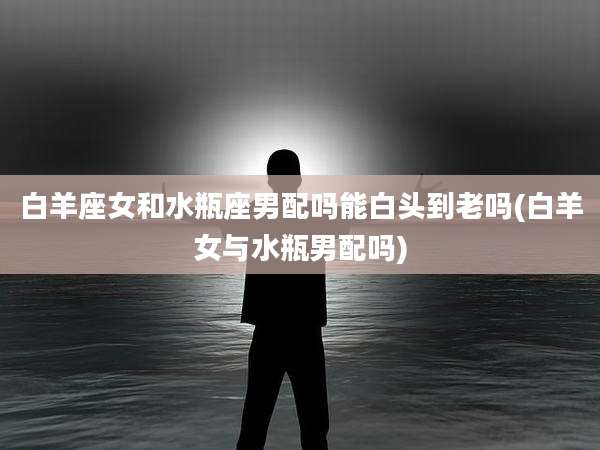 白羊座女和水瓶座男配吗能白头到老吗(白羊女与水瓶男配吗)