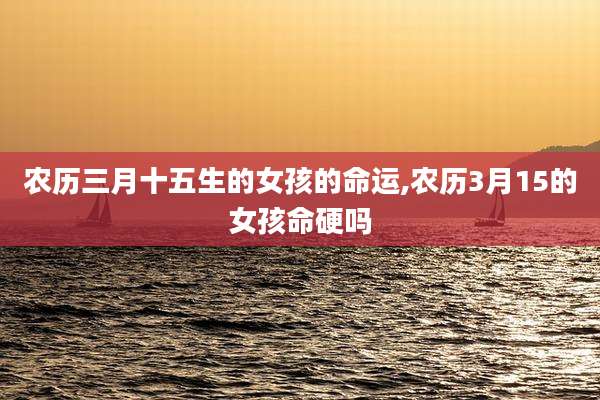 农历三月十五生的女孩的命运,农历3月15的女孩命硬吗