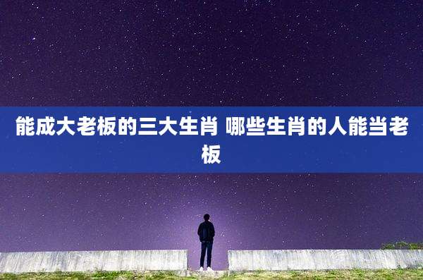 能成大老板的三大生肖 哪些生肖的人能当老板
