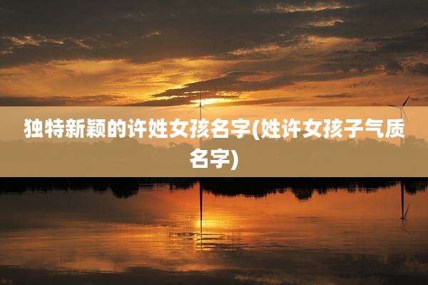 独特新颖的许姓女孩名字(姓许女孩子气质名字)