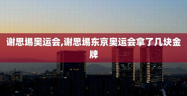 谢思埸奥运会,谢思埸东京奥运会拿了几块金牌
