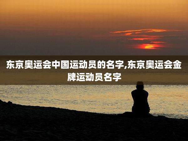 东京奥运会中国运动员的名字,东京奥运会金牌运动员名字