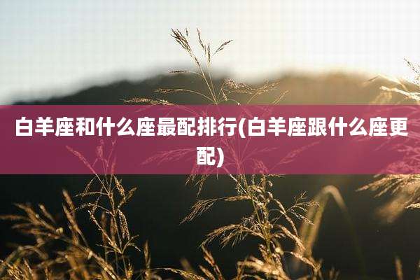 白羊座和什么座最配排行(白羊座跟什么座更配)