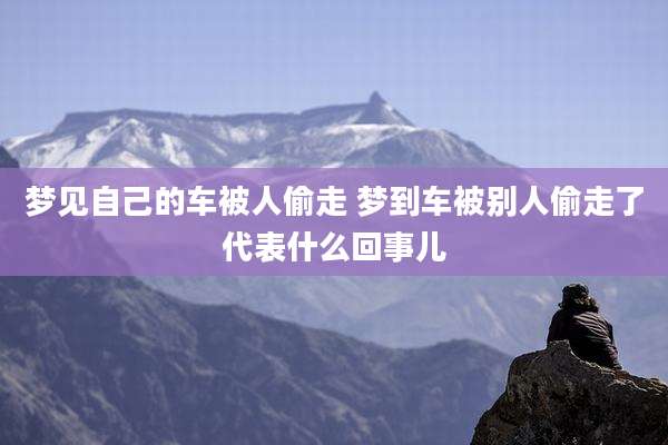 梦见自己的车被人偷走 梦到车被别人偷走了代表什么回事儿