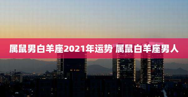 属鼠男白羊座2021年运势 属鼠白羊座男人