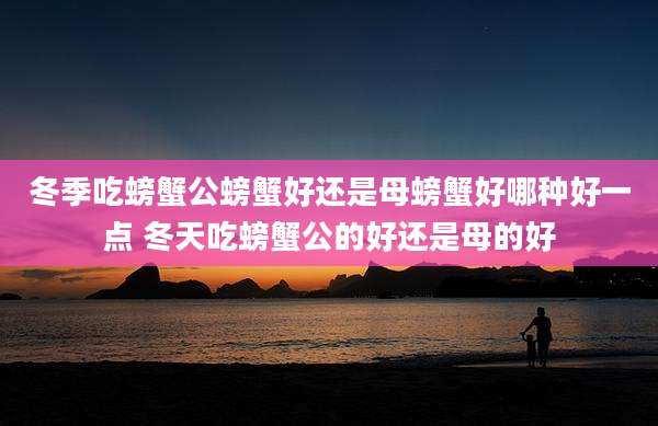 冬季吃螃蟹公螃蟹好还是母螃蟹好哪种好一点 冬天吃螃蟹公的好还是母的好