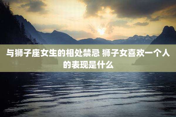 与狮子座女生的相处禁忌 狮子女喜欢一个人的表现是什么