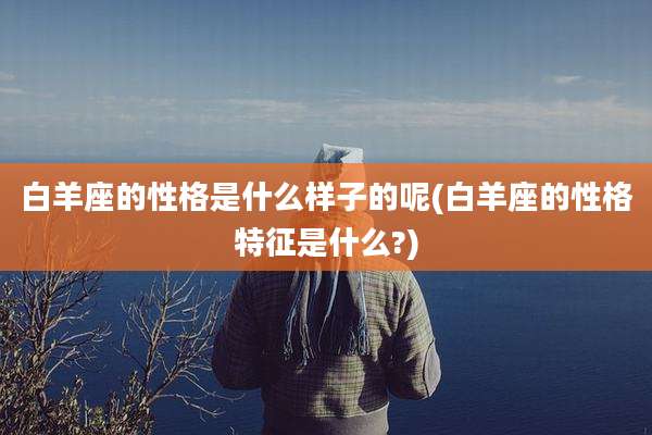 白羊座的性格是什么样子的呢(白羊座的性格特征是什么?)