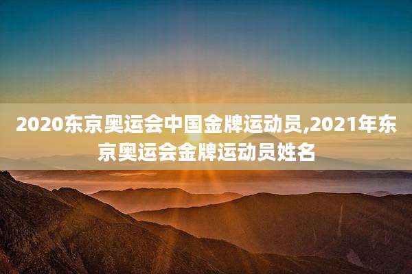 2020东京奥运会中国金牌运动员,2021年东京奥运会金牌运动员姓名