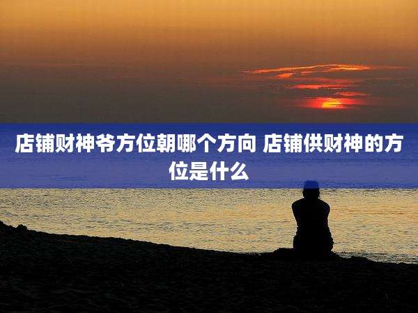 店铺财神爷方位朝哪个方向 店铺供财神的方位是什么