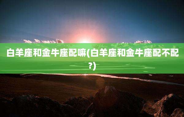 白羊座和金牛座配嘛(白羊座和金牛座配不配?)