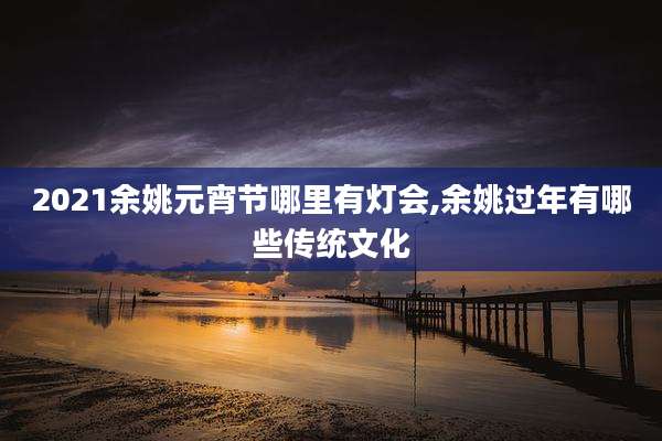 2021余姚元宵节哪里有灯会,余姚过年有哪些传统文化