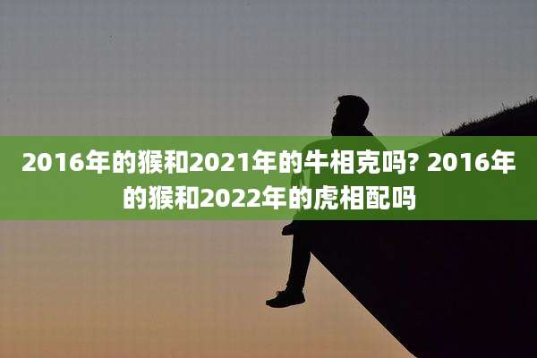 2016年的猴和2021年的牛相克吗? 2016年的猴和2022年的虎相配吗