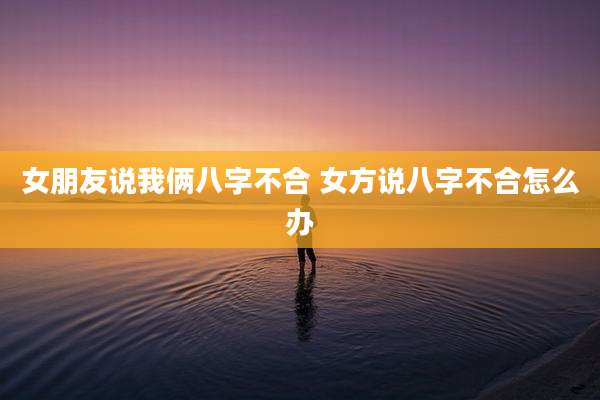 女朋友说我俩八字不合 女方说八字不合怎么办