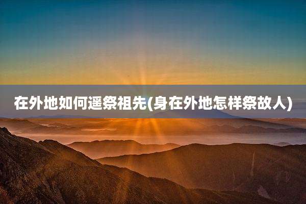在外地如何遥祭祖先(身在外地怎样祭故人)