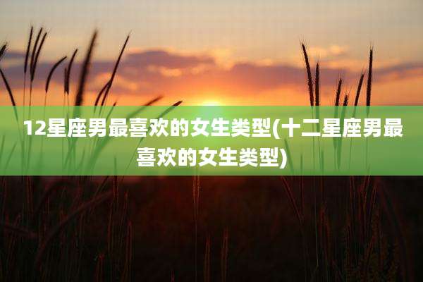 12星座男最喜欢的女生类型(十二星座男最喜欢的女生类型)