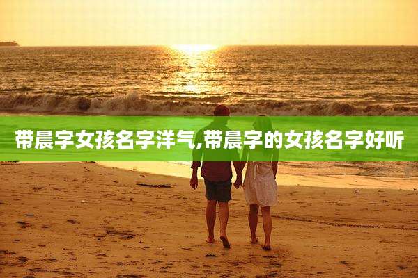 带晨字女孩名字洋气,带晨字的女孩名字好听