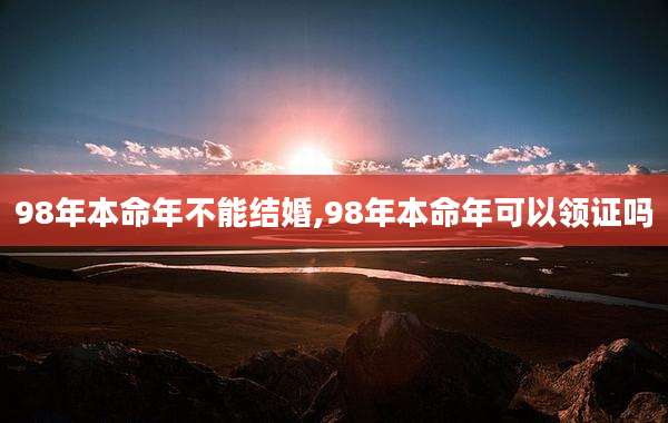 98年本命年不能结婚,98年本命年可以领证吗