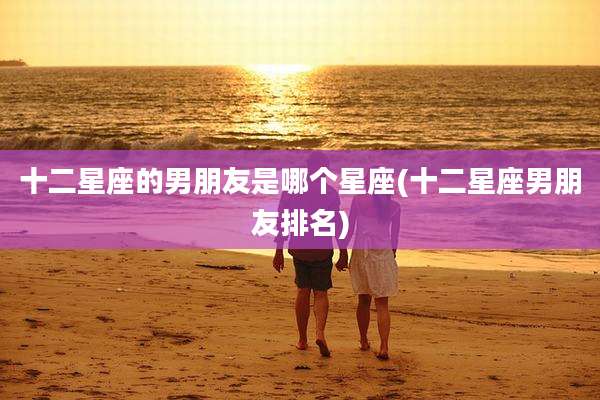 十二星座的男朋友是哪个星座(十二星座男朋友排名)