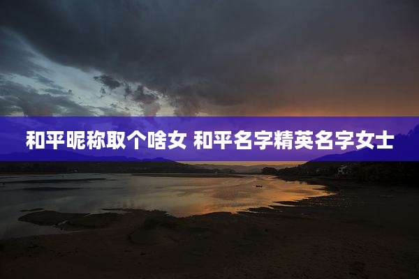 和平昵称取个啥女 和平名字精英名字女士