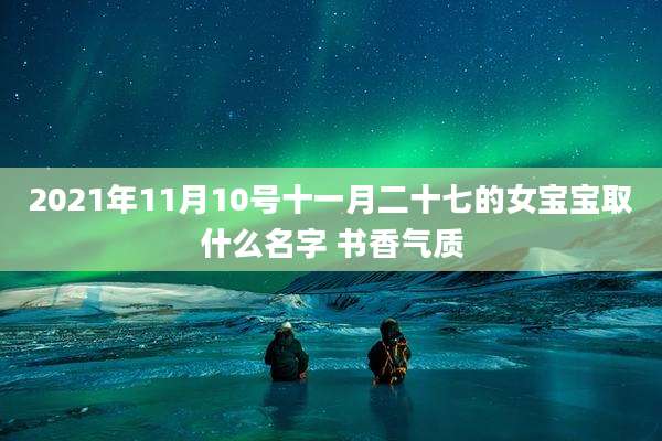 2021年11月10号十一月二十七的女宝宝取什么名字 书香气质