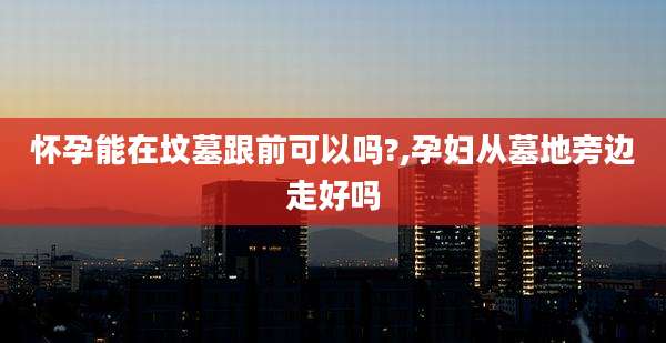 怀孕能在坟墓跟前可以吗?,孕妇从墓地旁边走好吗
