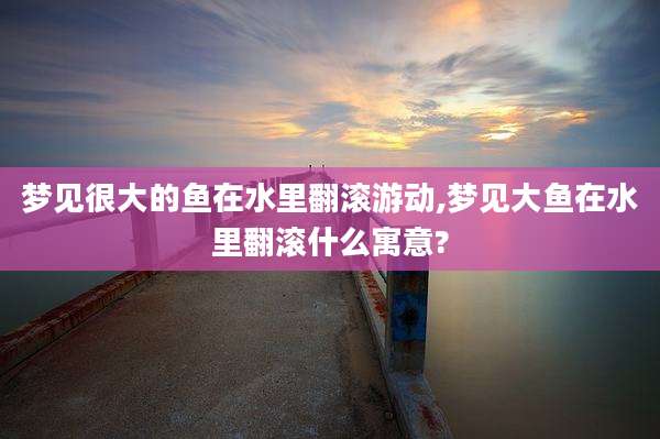 梦见很大的鱼在水里翻滚游动,梦见大鱼在水里翻滚什么寓意?