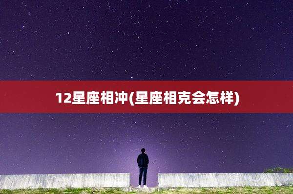 12星座相冲(星座相克会怎样)