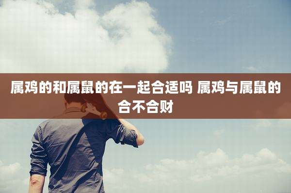 属鸡的和属鼠的在一起合适吗 属鸡与属鼠的合不合财