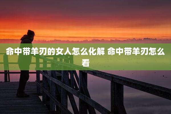 命中带羊刃的女人怎么化解 命中带羊刃怎么看