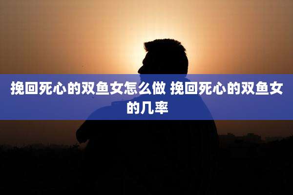 挽回死心的双鱼女怎么做 挽回死心的双鱼女的几率