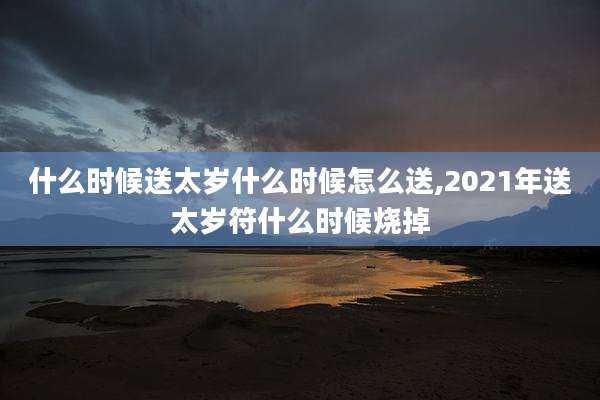 什么时候送太岁什么时候怎么送,2021年送太岁符什么时候烧掉